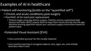 Examples of AI in healthcare
• Patient self-monitoring (builds on the “quantified self”)
• Chronic and acute conditions; post-surgery
• PeerWell- AI for total joint replacement
• Patients begin using app before surgery. Patients receive customized daily
lessons and tasks which require them to input their results directly into the app.
Machine learning algorithm adjusts pre- and post-surgery instructions based on
patient input.
•Extended Visual Assistant (EVA)
• Voice-controlled eyewear for the visually impaired
• Uses machine learning to recognize objects, text, signs, etc, and verbally
describes what it sees
 