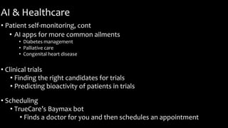 AI & Healthcare
• Patient self-monitoring, cont
• AI apps for more common ailments
• Diabetes management
• Palliative care
• Congenital heart disease
• Clinical trials
• Finding the right candidates for trials
• Predicting bioactivity of patients in trials
• Scheduling
• TrueCare’s Baymax bot
• Finds a doctor for you and then schedules an appointment
 