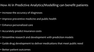 How AI in Predictive Analytics/Modelling can benefit patients
• Increase the accuracy of diagnoses
• Improve preventive medicine and public health
• Enhance personalized care
• Accurately predict insurance costs
• Streamline research and development with prediction models
• Guide drug development to deliver medications that meet public need
• Better patient outcomes
 