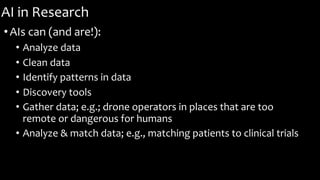 AI in Research
•AIs can (and are!):
• Analyze data
• Clean data
• Identify patterns in data
• Discovery tools
• Gather data; e.g.; drone operators in places that are too
remote or dangerous for humans
• Analyze & match data; e.g., matching patients to clinical trials
 
