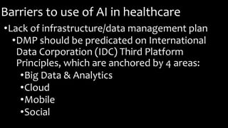 Barriers to use of AI in healthcare
•Lack of infrastructure/data management plan
•DMP should be predicated on International
Data Corporation (IDC) Third Platform
Principles, which are anchored by 4 areas:
•Big Data & Analytics
•Cloud
•Mobile
•Social
 