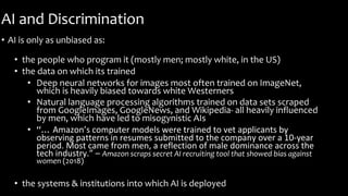 AI and Discrimination
• AI is only as unbiased as:
• the people who program it (mostly men; mostly white, in the US)
• the data on which its trained
• Deep neural networks for images most often trained on ImageNet,
which is heavily biased towards white Westerners
• Natural language processing algorithms trained on data sets scraped
from GoogleImages, GoogleNews, and Wikipedia- all heavily influenced
by men, which have led to misogynistic AIs
• “… Amazon’s computer models were trained to vet applicants by
observing patterns in resumes submitted to the company over a 10-year
period. Most came from men, a reflection of male dominance across the
tech industry.” – Amazon scraps secret AI recruiting tool that showed bias against
women (2018)
• the systems & institutions into which AI is deployed
 