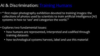 AI & Discrimination: Training Humans
• “ first major photography exhibition devoted to training images: the
collections of photos used by scientists to train artificial intelligence (AI)
systems in how to ‘see’ and categorize the world.”
• Explores two fundamental issues:
• how humans are represented, interpreted and codified through
training datasets
• how technological systems harvest, label and use this material
 