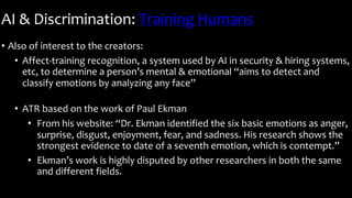 AI & Discrimination: Training Humans
• Also of interest to the creators:
• Affect-training recognition, a system used by AI in security & hiring systems,
etc, to determine a person’s mental & emotional “aims to detect and
classify emotions by analyzing any face”
• ATR based on the work of Paul Ekman
• From his website: “Dr. Ekman identified the six basic emotions as anger,
surprise, disgust, enjoyment, fear, and sadness. His research shows the
strongest evidence to date of a seventh emotion, which is contempt.”
• Ekman’s work is highly disputed by other researchers in both the same
and different fields.
 