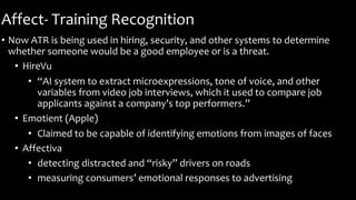 Affect- Training Recognition
• Now ATR is being used in hiring, security, and other systems to determine
whether someone would be a good employee or is a threat.
• HireVu
• “AI system to extract microexpressions, tone of voice, and other
variables from video job interviews, which it used to compare job
applicants against a company’s top performers.”
• Emotient (Apple)
• Claimed to be capable of identifying emotions from images of faces
• Affectiva
• detecting distracted and “risky” drivers on roads
• measuring consumers’ emotional responses to advertising
 