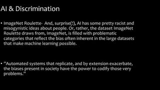 AI & Discrimination
• ImageNet Roulette- And, surprise(!), AI has some pretty racist and
misogynistic ideas about people. Or, rather, the dataset ImageNet
Roulette draws from, ImageNet, is filled with problematic
categories that reflect the bias often inherent in the large datasets
that make machine learning possible.
• ”Automated systems that replicate, and by extension exacerbate,
the biases present in society have the power to codify those very
problems.”
 