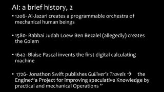 AI: a brief history, 2
• 1206- Al-Jazari creates a programmable orchestra of
mechanical human beings
• 1580- Rabbai Judah Loew Ben Bezalel (allegedly) creates
the Golem
• 1642- Blaise Pascal invents the first digital calculating
machine
• 1726- Jonathon Swift publishes Gulliver’s Travels à the
Engine:“a Project for improving speculative Knowledge by
practical and mechanical Operations ”
 