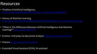 Resources
• Timeline of Artificial Intelligence
https://en.wikipedia.org/wiki/Timeline_of_artificial_intelligence
• History of Machine Learning
https://www.estory.io/timeline/view/JlYn6L/445/History_of_Machine_Learning
• “What Is The Difference Between Artificial Intelligence And Machine
Learning?” https://bit.ly/2jHOxFA
• Everlaw- trial prep via document analysis https://www.everlaw.com/
• Voicera- https://www.voicera.com/
• Extended Visual Assistant (EVA), AI assistant
 