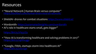 Resources
• “Neural Network | Human Brain versus computer”
https://techbuf.com/human-brain-neural-network/
• ShieldAI- drones for combat situations https://www.shield.ai/
• Wordsmith- https://automatedinsights.com/wordsmith
• AI’s role in healthcare starts small, gets bigger”
https://bit.ly/2F93JZu
• “How AI is transforming healthcare and solving problems in 2017”
https://bit.ly/2qWvugp
• “Google, Fitbit, startups storm into healthcare AI”
https://bit.ly/2ryvJgn
 