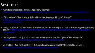 Resources
• “Artificial intelligence messenger bot, Baymax”
https://www.medicaldesignandoutsourcing.com/artificial-intelligence-messenger-bot/
• “’Big Hero 6': The Science Behind Baymax, Disney's Big, Soft Robot”
https://www.nbcnews.com/tech/gadgets/big-hero-6-science-behind-baymax-disneys-big-
soft-robot-n240241
• “No, Facebook Did Not Panic and Shut Down an AI Program That Was Getting Dangerously
Smart” https://gizmodo.com/no-facebook-did-not-panic-and-shut-down-an-ai-program-
1797414922
• “Google Self-Driving Cars Have Learned How to Interpret Cyclists' Hand Signals”
http://fortune.com/2016/07/06/google-self-driving-cars-cyclist/
• AI Chatbots Are Getting Better. But an Interview With ChatGPT Reveals Their Limits-
https://time.com/6238781/chatbot-chatgpt-ai-interview/
 
