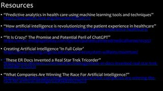 Resources
• “Predictive analytics in health care using machine learning tools and techniques”
https://ieeexplore.ieee.org/document/8250771/
• “How artificial intelligence is revolutionizing the patient experience in healthcare”
https://www.telusinternational.com/articles/ai-patient-experience-healthcare/
• “'It Is Crazy!' The Promise and Potential Peril of ChatGPT”
https://www.medpagetoday.com/opinion/patientcenteredmedicalhome/102557
• Creating Artificial Intelligence 'In Full Color’
https://www.nursing.virginia.edu/news/ai-ecosystem-williams-moorman/
• “These ER Docs Invented a Real Star Trek Tricorder”
https://www.nbcnews.com/mach/technology/these-er-docs-invented-real-star-trek-
tricorder-n755631
• “What Companies Are Winning The Race For Artificial Intelligence?”
https://www.forbes.com/sites/quora/2017/02/24/what-companies-are-winning-the-
race-for-artificial-intelligence/#34820637f5cd
 