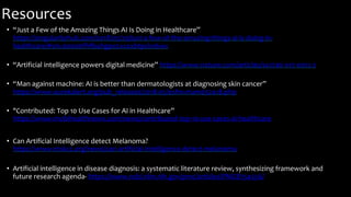 Resources
• “Just a Few of the Amazing Things AI Is Doing in Healthcare”
https://singularityhub.com/2018/03/29/just-a-few-of-the-amazing-things-ai-is-doing-in-
healthcare/#sm.00000ffrfb4hgpe2xxzxbtpckn6ws
• “Artificial intelligence powers digital medicine” https://www.nature.com/articles/s41746-017-0012-2
• “Man against machine: AI is better than dermatologists at diagnosing skin cancer”
https://www.eurekalert.org/pub_releases/2018-05/esfm-mam052418.php
• "Contributed: Top 10 Use Cases for AI in Healthcare”
https://www.mobihealthnews.com/news/contributed-top-10-use-cases-ai-healthcare
• Can Artificial Intelligence detect Melanoma?
https://www.mskcc.org/news/can-artificial-intelligence-detect-melanoma
• Artificial intelligence in disease diagnosis: a systematic literature review, synthesizing framework and
future research agenda- https://www.ncbi.nlm.nih.gov/pmc/articles/PMC8754556/
 
