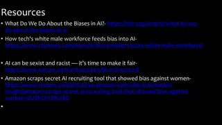Resources
• What Do We Do About the Biases in AI?- https://hbr.org/2019/10/what-do-we-
do-about-the-biases-in-ai
• How tech's white male workforce feeds bias into AI-
https://www.cbsnews.com/news/ai-bias-problem-techs-white-male-workforce/
• AI can be sexist and racist — it’s time to make it fair-
https://www.nature.com/articles/d41586-018-05707-8
• Amazon scraps secret AI recruiting tool that showed bias against women-
https://www.reuters.com/article/us-amazon-com-jobs-automation-
insight/amazon-scraps-secret-ai-recruiting-tool-that-showed-bias-against-
women-idUSKCN1MK08G
•
 