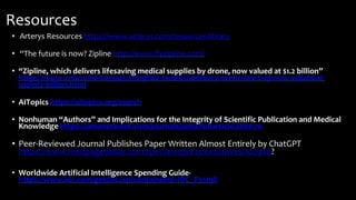 Resources
• Arterys Resources https://www.arterys.com/resources-library
• “The future is now? Zipline http://www.flyzipline.com/
• “Zipline, which delivers lifesaving medical supplies by drone, now valued at $1.2 billion”
https://www.cnbc.com/2019/05/17/zipline-medical-delivery-drone-start-up-now-valued-at-
1point2-billion.html
• AITopics https://aitopics.org/search
• Nonhuman “Authors” and Implications for the Integrity of Scientific Publication and Medical
Knowledge https://jamanetwork.com/journals/jama/fullarticle/2801170
• Peer-Reviewed Journal Publishes Paper Written Almost Entirely by ChatGPT
https://www.medpagetoday.com/special-reports/exclusives/102960?
• Worldwide Artificial Intelligence Spending Guide-
https://www.idc.com/getdoc.jsp?containerId=IDC_P33198
 