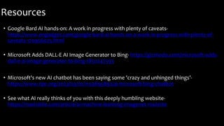 Resources
• Google Bard AI hands-on: A work in progress with plenty of caveats-
https://www.engadget.com/google-bard-ai-hands-on-a-work-in-progress-with-plenty-of-
caveats-170956025.html
• Microsoft Adds DALL-E AI Image Generator to Bing- https://gizmodo.com/microsoft-adds-
dall-e-ai-image-generator-to-bing-1850247593
• Microsoft's new AI chatbot has been saying some 'crazy and unhinged things’-
https://www.npr.org/2023/03/02/1159895892/ai-microsoft-bing-chatbot
• See what AI really thinks of you with this deeply humbling website-
https://mashable.com/article/ai-machine-learning-imagenet-roulette
 