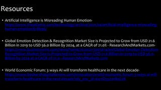 Resources
• Artificial Intelligence is Misreading Human Emotion-
https://www.theatlantic.com/technology/archive/2021/04/artificial-intelligence-misreading-
human-emotion/618696/
• Global Emotion Detection & Recognition Market Size is Projected to Grow from USD 21.6
Billion in 2019 to USD 56.0 Billion by 2024, at a CAGR of 21.0% - ResearchAndMarkets.com-
https://www.businesswire.com/news/home/20200213005614/en/Global-Emotion-Detection-
Recognition-Market-Size-is-Projected-to-Grow-from-USD-21.6-Billion-in-2019-to-USD-56.0-
Billion-by-2024-at-a-CAGR-of-21.0---ResearchAndMarkets.com
• World Economic Forum: 3 ways AI will transform healthcare in the next decade-
https://www.beckershospitalreview.com/innovation/world-economic-forum-3-ways-ai-will-
transform-healthcare-in-the-next-decade?oly_enc_id=6411D3520189C0K
 