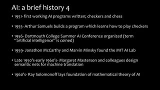 AI: a brief history 4
• 1951- first working AI programs written; checkers and chess
• 1955- Arthur Samuels builds a program which learns how to play checkers
• 1956- Dartmouth College Summer AI Conference organized (term
“artificial intelligence” is coined)
• 1959- Jonathon McCarthy and Marvin Minsky found the MIT AI Lab
• Late 1950’s-early 1960’s- Margaret Masterson and colleagues design
semantic nets for machine translation
• 1960’s- Ray Solomonoff lays foundation of mathematical theory of AI
 