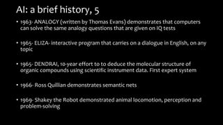 AI: a brief history, 5
• 1963- ANALOGY (written by Thomas Evans) demonstrates that computers
can solve the same analogy questions that are given on IQ tests
• 1965- ELIZA- interactive program that carries on a dialogue in English, on any
topic
• 1965- DENDRAI, 10-year effort to to deduce the molecular structure of
organic compounds using scientific instrument data. First expert system
• 1966- Ross Quillian demonstrates semantic nets
• 1969- Shakey the Robot demonstrated animal locomotion, perception and
problem-solving
 