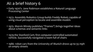 AI: a brief history 6
• Early 1970’s- Jane Robinson establishes a Natural Language
Processing Center
• 1973- Assembly Robotics Group builds Freddy Robot; capable of
using visual perception to locate and assemble models
• 1975- Marvin Minsky publishes “Frames”; brings together ideas
about schemas and semantic links
• 1979-the Stanford Cart; first computer-controlled automated
vehicle. Successfully navigated a room full of chairs
• 1986- robot cars from the University of Munich drove up to 55 mph
on empty streets
 