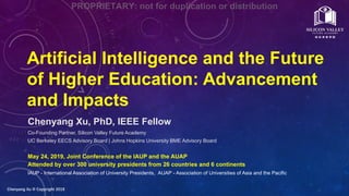 Chenyang Xu  Copyright 2019
Artificial Intelligence and the Future
of Higher Education: Advancement
and Impacts
Chenyang Xu, PhD, IEEE Fellow
Co-Founding Partner, Silicon Valley Future Academy
UC Berkeley EECS Advisory Board | Johns Hopkins University BME Advisory Board
May 24, 2019, Joint Conference of the IAUP and the AUAP
Attended by over 300 university presidents from 26 countries and 6 continents
IAUP - International Association of University Presidents, AUAP - Association of Universities of Asia and the Pacific
PROPRIETARY: not for duplication or distribution
 