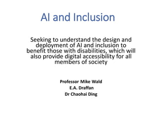 AI and Inclusion
Seeking to understand the design and
deployment of AI and inclusion to
benefit those with disabilities, which will
also provide digital accessibility for all
members of society
Professor Mike Wald
E.A. Draffan
Dr Chaohai Ding
 