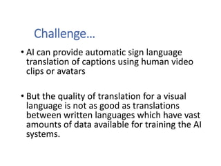 Challenge…
• AI can provide automatic sign language
translation of captions using human video
clips or avatars
• But the quality of translation for a visual
language is not as good as translations
between written languages which have vast
amounts of data available for training the AI
systems.
 