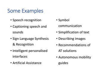 Some Examples
• Speech recognition
• Captioning speech and
sounds
• Sign Language Synthesis
& Recognition
• Intelligent personalised
interfaces
• Artificial Assistance
• Symbol
communication
• Simplification of text
• Describing images
• Recommendations of
AT solutions
• Autonomous mobility
guides
 