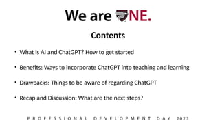 Contents
• What is AI and ChatGPT? How to get started
• Benefits: Ways to incorporate ChatGPT into teaching and learning
• Drawbacks: Things to be aware of regarding ChatGPT
• Recap and Discussion: What are the next steps?
 