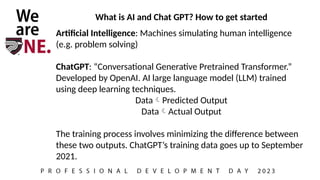 What is AI and Chat GPT? How to get started
Artificial Intelligence: Machines simulating human intelligence
(e.g. problem solving)
ChatGPT: “Conversational Generative Pretrained Transformer.”
Developed by OpenAI. AI large language model (LLM) trained
using deep learning techniques.
DataPredicted Output
DataActual Output
The training process involves minimizing the difference between
these two outputs. ChatGPT’s training data goes up to September
2021.
 