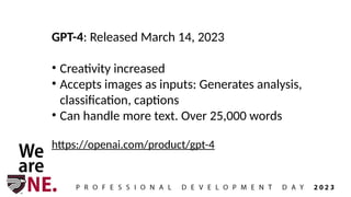 GPT-4: Released March 14, 2023
• Creativity increased
• Accepts images as inputs: Generates analysis,
classification, captions
• Can handle more text. Over 25,000 words
https://openai.com/product/gpt-4
 