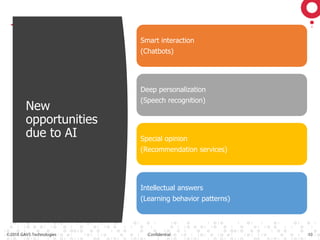 ©2018 GAVS Technologies Confidential 10
New
opportunities
due to AI
Smart interaction
(Chatbots)
Deep personalization
(Speech recognition)
Special opinion
(Recommendation services)
Intellectual answers
(Learning behavior patterns)
 
