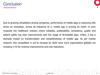 ©2018 GAVS Technologies Confidential 11
Conclusion
Due to growing competition among companies, performance of mobile apps is improving with
stress on innovation. Across all industries AI in mobile app is proving its worth. It even
impacted the healthcare industry where reliability, predictability, consistency, quality and
patient safety has seen improvements with the usage of AI-enabled apps. Infact, it has a
dramatic impact on transformation and competitiveness of mobile app. As per market
research, this competition is yet to increase by 2020 since more organizations globally are
investing in AI for revenue improvements and cost reductions.
 