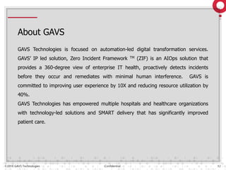 ©2018 GAVS Technologies Confidential 12
About GAVS
GAVS Technologies is focused on automation-led digital transformation services.
GAVS’ IP led solution, Zero Incident Framework TM (ZIF) is an AIOps solution that
provides a 360-degree view of enterprise IT health, proactively detects incidents
before they occur and remediates with minimal human interference. GAVS is
committed to improving user experience by 10X and reducing resource utilization by
40%.
GAVS Technologies has empowered multiple hospitals and healthcare organizations
with technology-led solutions and SMART delivery that has significantly improved
patient care.
 