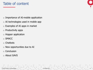 ©2018 GAVS Technologies Confidential 2
Table of content
o Importance of AI-mobile application
o AI technologies used in mobile app
o Examples of AI apps in market
o Productivity apps
o Hopper application
o SMACC
o Chatbots
o New opportunities due to AI
o Conclusion
o About GAVS
 
