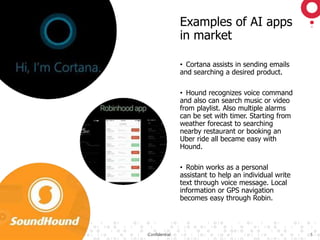 ©2018 GAVS Technologies Confidential 5
Examples of AI apps
in market
• Cortana assists in sending emails
and searching a desired product.
• Hound recognizes voice command
and also can search music or video
from playlist. Also multiple alarms
can be set with timer. Starting from
weather forecast to searching
nearby restaurant or booking an
Uber ride all became easy with
Hound.
• Robin works as a personal
assistant to help an individual write
text through voice message. Local
information or GPS navigation
becomes easy through Robin.
 