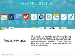 ©2018 GAVS Technologies Confidential 6
Productivity apps
AI is used in productivity apps to streamline and
create efficiencies. Google’s “G Suite” and Microsoft
Office 365 are such productivity apps that can auto-
generate responses. Microsoft’s Office Graph and
Delve also helps users to gather only relevant and
important information.
 