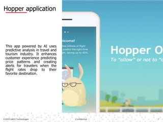 ©2018 GAVS Technologies Confidential 7
Hopper application
This app powered by AI uses
predictive analysis in travel and
tourism industry. It enhances
customer experience predicting
price patterns and creating
alerts for travelers when the
flight rates drop to their
favorite destination.
 
