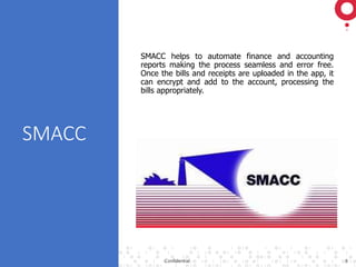 ©2018 GAVS Technologies Confidential 8
SMACC
SMACC helps to automate finance and accounting
reports making the process seamless and error free.
Once the bills and receipts are uploaded in the app, it
can encrypt and add to the account, processing the
bills appropriately.
 