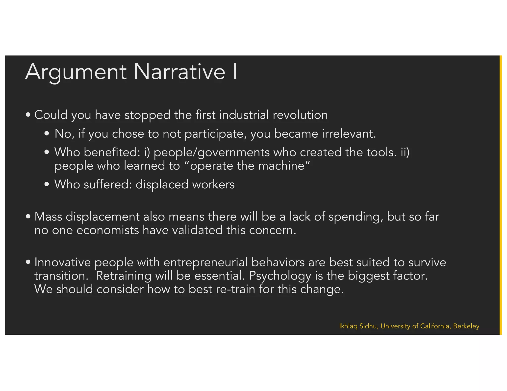 Ikhlaq Sidhu, University of California, Berkeley
Policy Logic I – Short Term
• Industry vs Government Have Competing Viewpoints:
• Industry needs to be competitive – works for shareholders not employees
• Government must protect its local population.
• Too little AI adoption means non competitive industry (i.e. unemployment)
• Too much AI means faster pace of job loss and change
• In the past, efficiency created new opportunity and growth. Is it different this time?
• New opportunity is still displacement.
• We do not know the new opportunities, but they will not be in repetitive functions
• Having a cognitively flexible population is critical to surviving this next phase of
technology evolution
• Most countries currently seek a balanced policy of human centered AI, in which AI
helps people or assists people scale their work
 