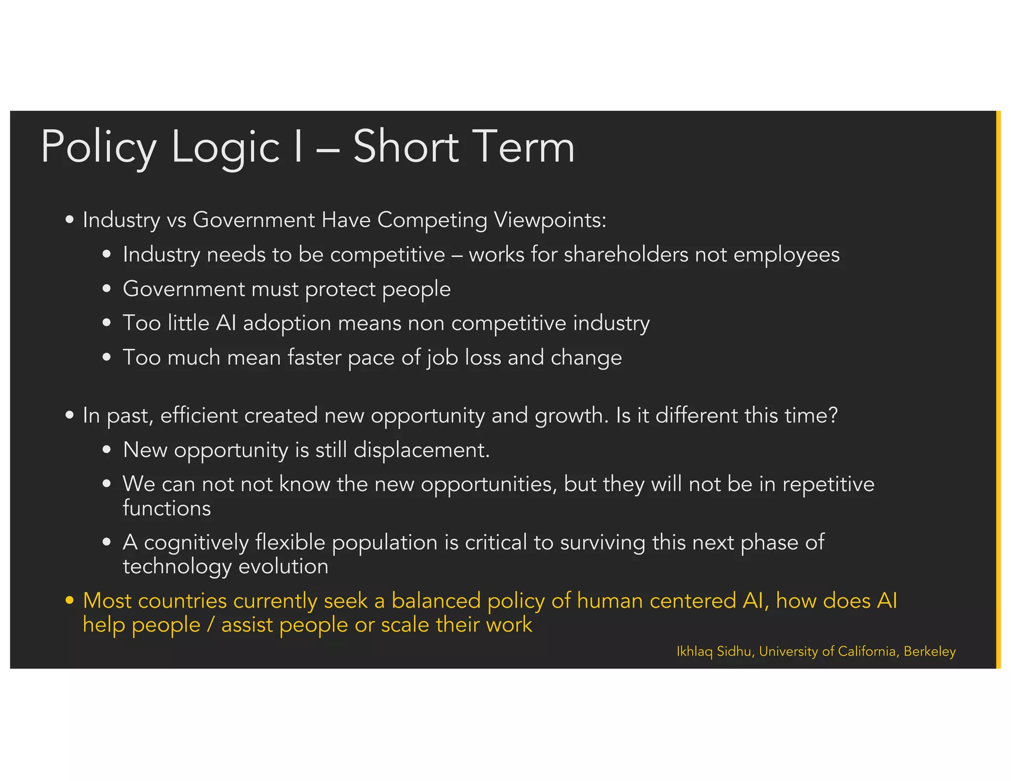Ikhlaq Sidhu, University of California, Berkeley
Policy Logic II: A possible View of the Long Term.
The Brookings Institute is starting to consider a world
where human work is not in significant demand.
Potential Policy Models:
• Separating the dispersion of health care, disability, and pension benefits outside of employment,
offering workers with limited skills social benefits on a universal basis.
• Mandating a basic income guarantee for a reasonable standard of living to combat persistent
unemployment or underemployment posed by the automation economy.
• Revamping the Earned Income Tax Credit (EITC) to allow the benefit to support households in the
grips of high unemployment.
• Providing activity accounts for lifetime learning and job retraining to motivate the workforce to keep
pace with innovation.
• Offering incentives for volunteerism—beneficial for many people who in the future may not be able
to provide for their families through regular employment but may still wish enrich their communities.
• Encouraging corporate profit sharing to spread the benefits of improved productivity to the broader
workforce.
• Reforming the education curriculum to reflect the high premium STEM skills will offer employees in
the future. Expanding arts and culture for leisure time, ensuring that reduction in work will not
eliminate chances for cultural pursuits.
 