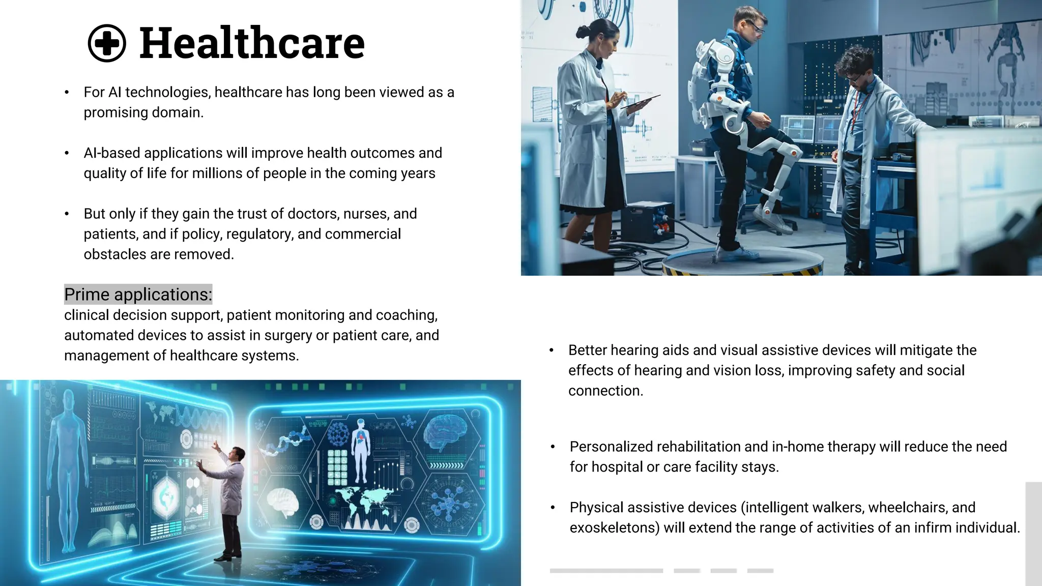 • Better hearing aids and visual assistive devices will mitigate the
effects of hearing and vision loss, improving safety and social
connection.
Healthcare
• Personalized rehabilitation and in-home therapy will reduce the need
for hospital or care facility stays.
• Physical assistive devices (intelligent walkers, wheelchairs, and
exoskeletons) will extend the range of activities of an infirm individual.
• For AI technologies, healthcare has long been viewed as a
promising domain.
• AI-based applications will improve health outcomes and
quality of life for millions of people in the coming years
• But only if they gain the trust of doctors, nurses, and
patients, and if policy, regulatory, and commercial
obstacles are removed.
Prime applications:
clinical decision support, patient monitoring and coaching,
automated devices to assist in surgery or patient care, and
management of healthcare systems.
 