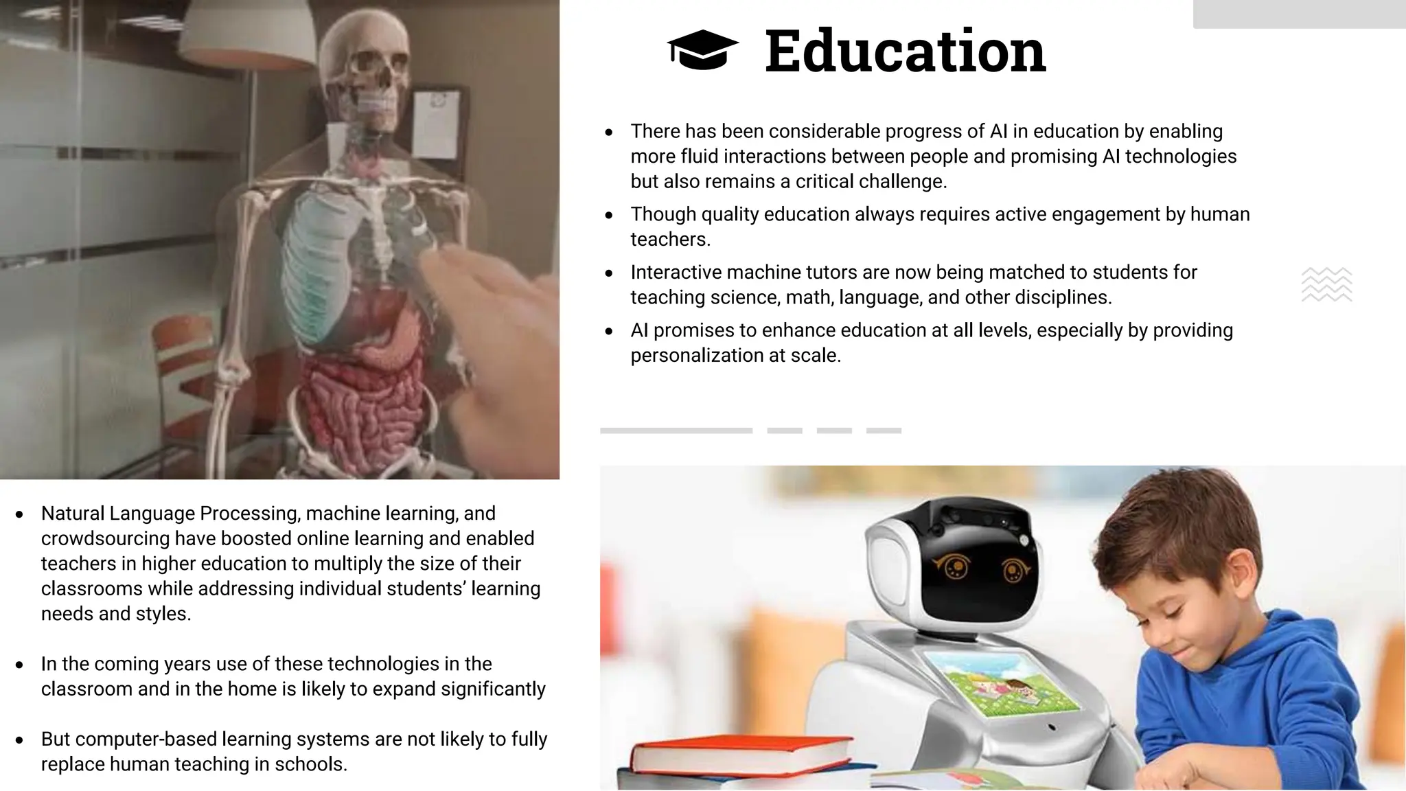 Education
• Natural Language Processing, machine learning, and
crowdsourcing have boosted online learning and enabled
teachers in higher education to multiply the size of their
classrooms while addressing individual students’ learning
needs and styles.
• In the coming years use of these technologies in the
classroom and in the home is likely to expand significantly
• But computer-based learning systems are not likely to fully
replace human teaching in schools.
• There has been considerable progress of AI in education by enabling
more fluid interactions between people and promising AI technologies
but also remains a critical challenge.
• Though quality education always requires active engagement by human
teachers.
• Interactive machine tutors are now being matched to students for
teaching science, math, language, and other disciplines.
• AI promises to enhance education at all levels, especially by providing
personalization at scale.
 