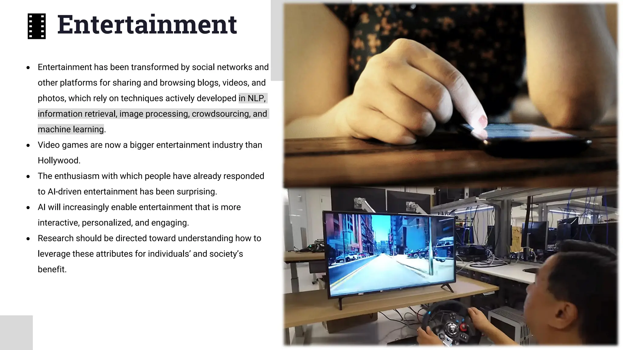 Entertainment
• Entertainment has been transformed by social networks and
other platforms for sharing and browsing blogs, videos, and
photos, which rely on techniques actively developed in NLP,
information retrieval, image processing, crowdsourcing, and
machine learning.
• Video games are now a bigger entertainment industry than
Hollywood.
• The enthusiasm with which people have already responded
to AI-driven entertainment has been surprising.
• AI will increasingly enable entertainment that is more
interactive, personalized, and engaging.
• Research should be directed toward understanding how to
leverage these attributes for individuals’ and society’s
benefit.
 