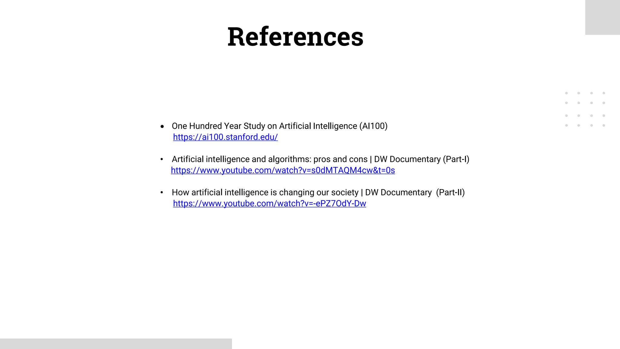 • One Hundred Year Study on Artificial Intelligence (AI100)
https://ai100.stanford.edu/
• Artificial intelligence and algorithms: pros and cons | DW Documentary (Part-I)
https://www.youtube.com/watch?v=s0dMTAQM4cw&t=0s
• How artificial intelligence is changing our society | DW Documentary (Part-II)
https://www.youtube.com/watch?v=-ePZ7OdY-Dw
References
 