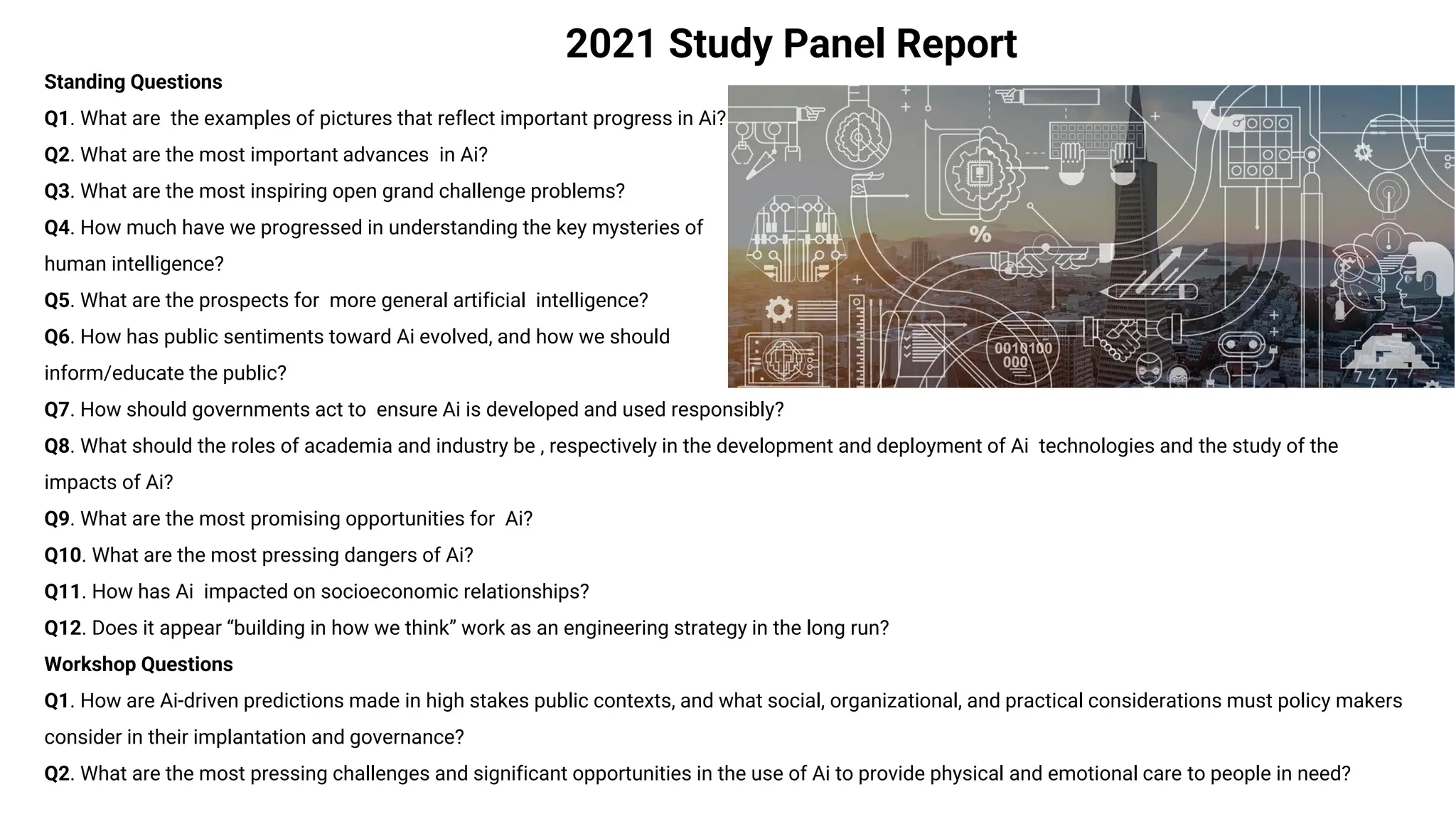 2021 Study Panel Report
Standing Questions
Q1. What are the examples of pictures that reflect important progress in Ai?
Q2. What are the most important advances in Ai?
Q3. What are the most inspiring open grand challenge problems?
Q4. How much have we progressed in understanding the key mysteries of
human intelligence?
Q5. What are the prospects for more general artificial intelligence?
Q6. How has public sentiments toward Ai evolved, and how we should
inform/educate the public?
Q7. How should governments act to ensure Ai is developed and used responsibly?
Q8. What should the roles of academia and industry be , respectively in the development and deployment of Ai technologies and the study of the
impacts of Ai?
Q9. What are the most promising opportunities for Ai?
Q10. What are the most pressing dangers of Ai?
Q11. How has Ai impacted on socioeconomic relationships?
Q12. Does it appear “building in how we think” work as an engineering strategy in the long run?
Workshop Questions
Q1. How are Ai-driven predictions made in high stakes public contexts, and what social, organizational, and practical considerations must policy makers
consider in their implantation and governance?
Q2. What are the most pressing challenges and significant opportunities in the use of Ai to provide physical and emotional care to people in need?
 