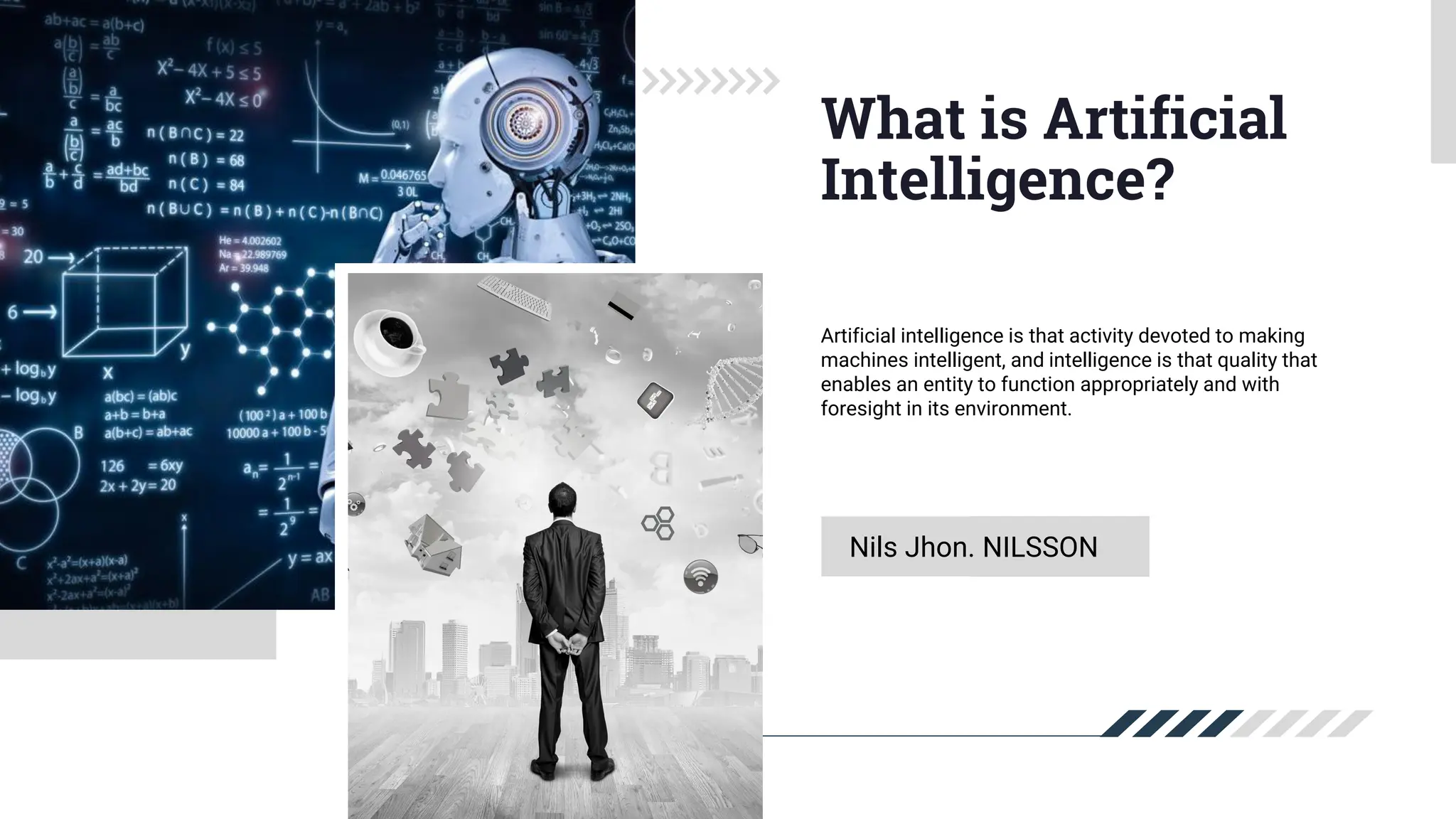 Nils Jhon. NILSSON
What is Artificial
Intelligence?
Artificial intelligence is that activity devoted to making
machines intelligent, and intelligence is that quality that
enables an entity to function appropriately and with
foresight in its environment.
 