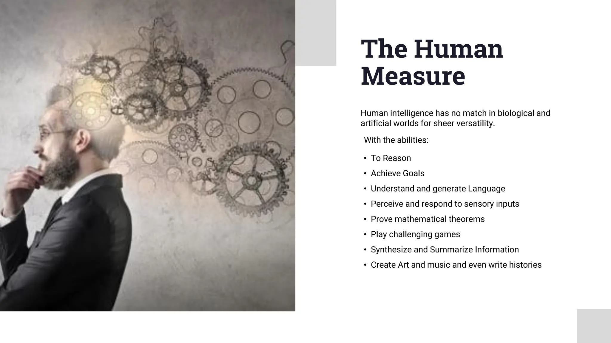 The Human
Measure
• To Reason
• Achieve Goals
• Understand and generate Language
• Perceive and respond to sensory inputs
• Prove mathematical theorems
• Play challenging games
• Synthesize and Summarize Information
• Create Art and music and even write histories
Human intelligence has no match in biological and
artificial worlds for sheer versatility.
With the abilities:
 