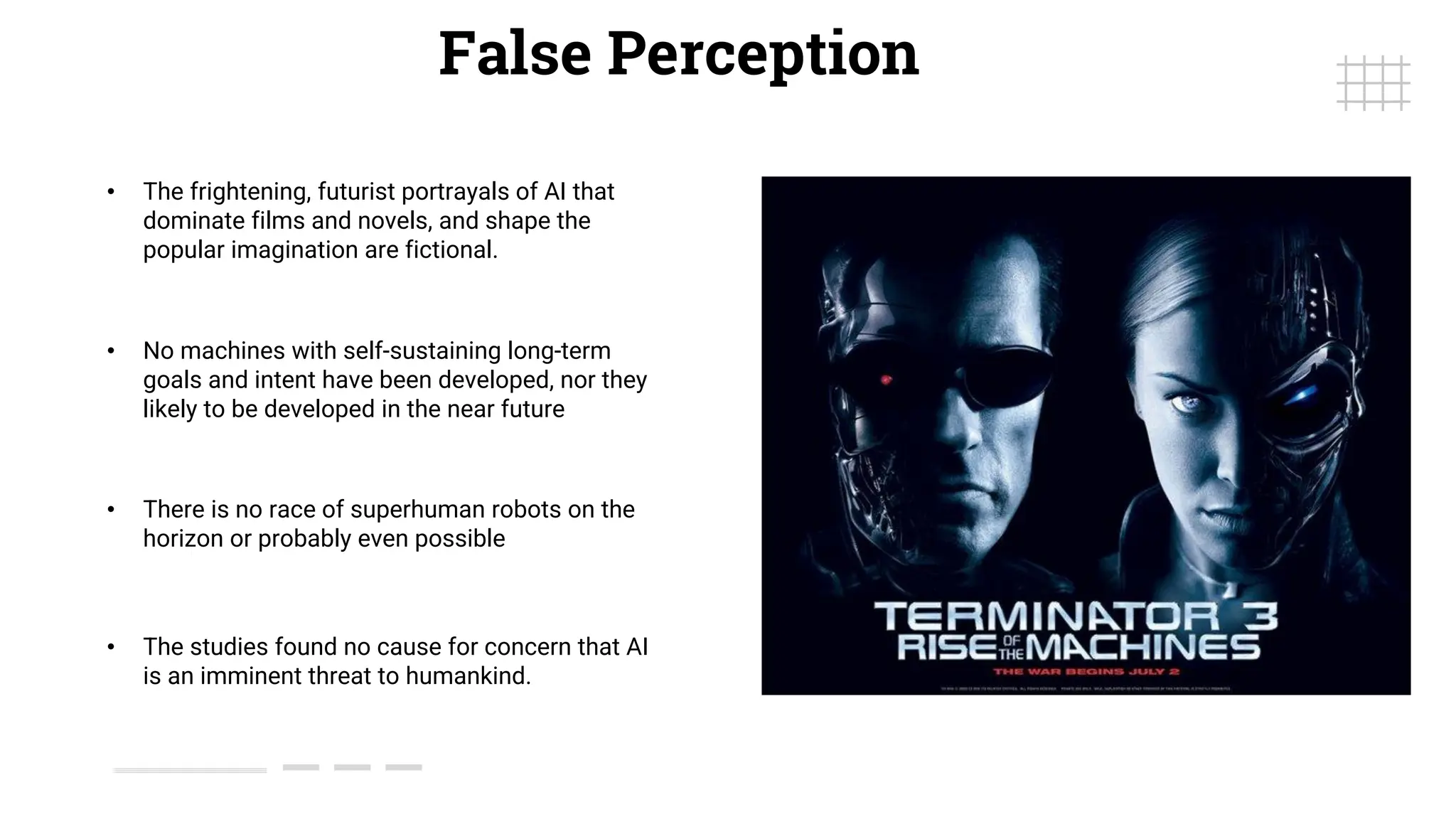 False Perception
• The frightening, futurist portrayals of AI that
dominate films and novels, and shape the
popular imagination are fictional.
• The studies found no cause for concern that AI
is an imminent threat to humankind.
• There is no race of superhuman robots on the
horizon or probably even possible
• No machines with self-sustaining long-term
goals and intent have been developed, nor they
likely to be developed in the near future
 
