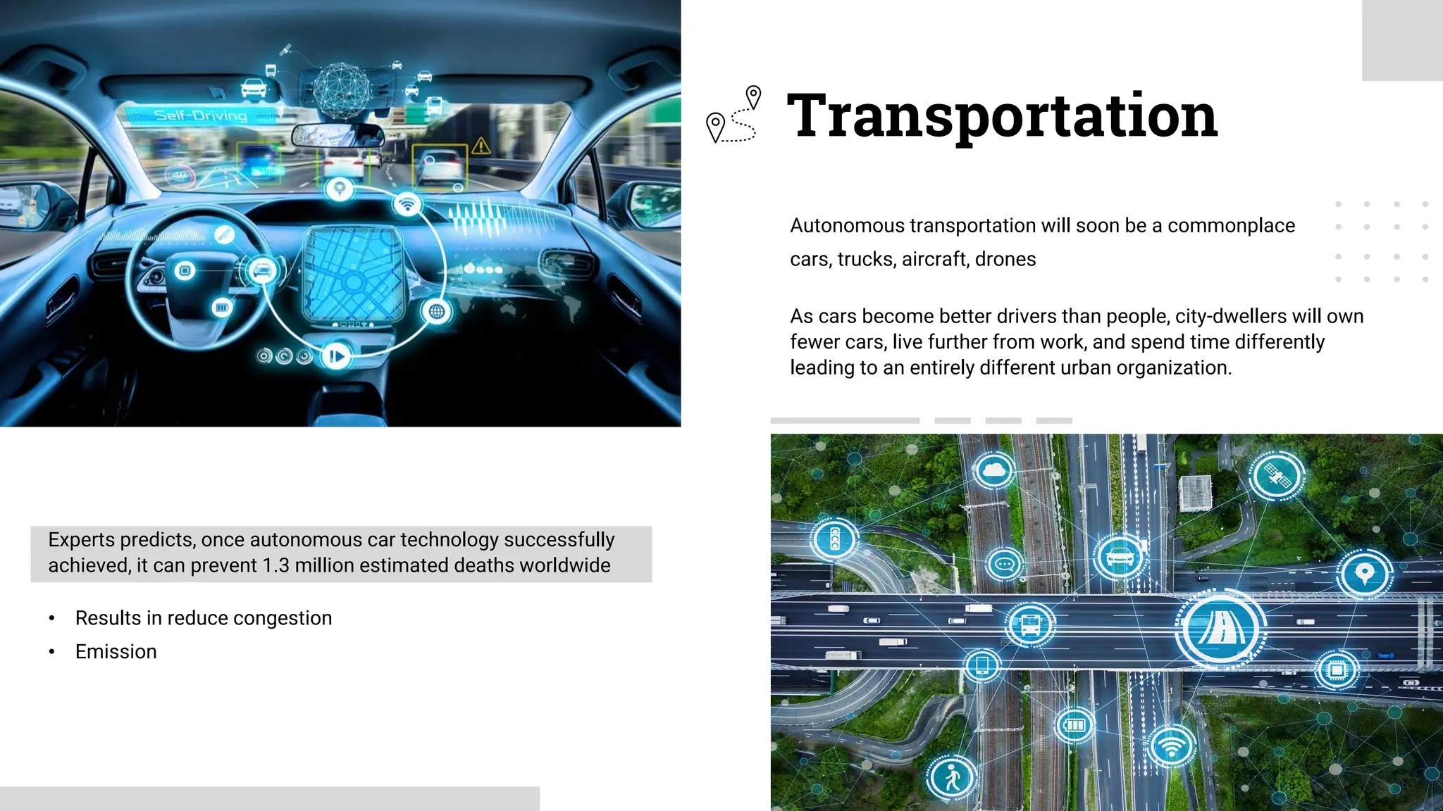 As cars become better drivers than people, city-dwellers will own
fewer cars, live further from work, and spend time differently
leading to an entirely different urban organization.
Autonomous transportation will soon be a commonplace
cars, trucks, aircraft, drones
Transportation
Experts predicts, once autonomous car technology successfully
achieved, it can prevent 1.3 million estimated deaths worldwide
• Results in reduce congestion
• Emission
 