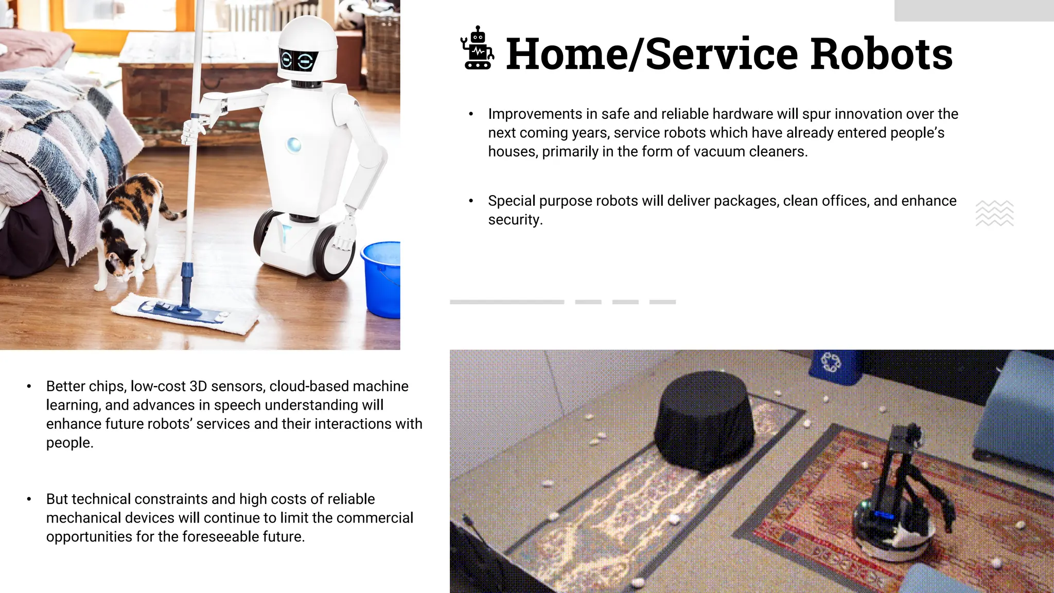Home/Service Robots
• Better chips, low-cost 3D sensors, cloud-based machine
learning, and advances in speech understanding will
enhance future robots’ services and their interactions with
people.
• But technical constraints and high costs of reliable
mechanical devices will continue to limit the commercial
opportunities for the foreseeable future.
• Improvements in safe and reliable hardware will spur innovation over the
next coming years, service robots which have already entered people’s
houses, primarily in the form of vacuum cleaners.
• Special purpose robots will deliver packages, clean offices, and enhance
security.
 